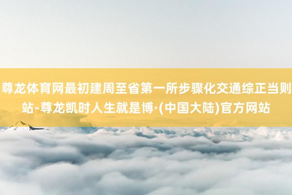 尊龙体育网最初建周至省第一所步骤化交通综正当则站-尊龙凯时人生就是博·(中国大陆)官方网站