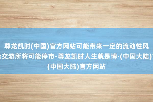 尊龙凯时(中国)官方网站可能带来一定的流动性风险；和洽交游所将可能停市-尊龙凯时人生就是博·(中国大陆)官方网站