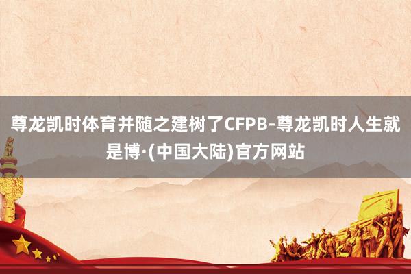 尊龙凯时体育并随之建树了CFPB-尊龙凯时人生就是博·(中国大陆)官方网站