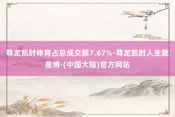 尊龙凯时体育占总成交额7.67%-尊龙凯时人生就是博·(中国大陆)官方网站