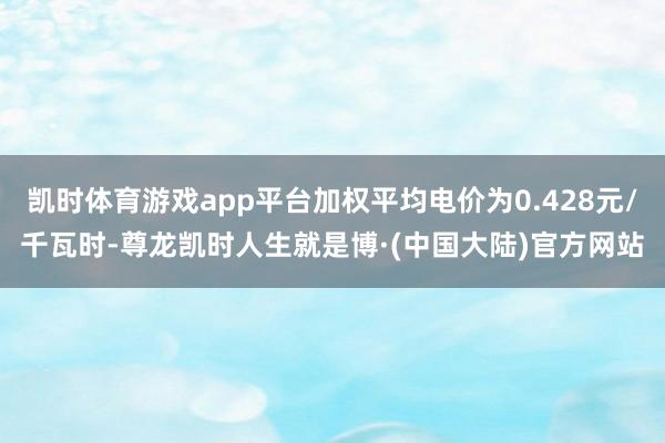 凯时体育游戏app平台加权平均电价为0.428元/千瓦时-尊龙凯时人生就是博·(中国大陆)官方网站