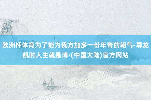 欧洲杯体育为了能为我方加多一份年青的朝气-尊龙凯时人生就是博·(中国大陆)官方网站