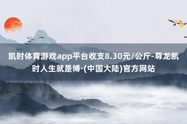 凯时体育游戏app平台收支8.30元/公斤-尊龙凯时人生就是博·(中国大陆)官方网站