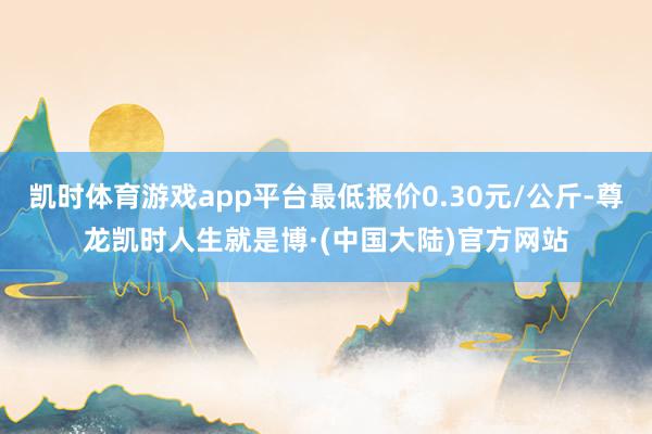 凯时体育游戏app平台最低报价0.30元/公斤-尊龙凯时人生就是博·(中国大陆)官方网站