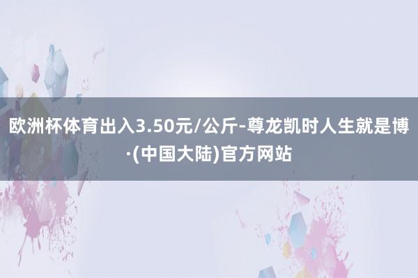 欧洲杯体育出入3.50元/公斤-尊龙凯时人生就是博·(中国大陆)官方网站