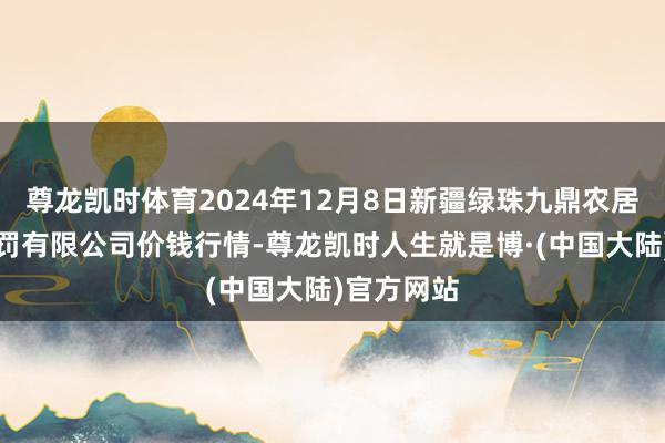 尊龙凯时体育2024年12月8日新疆绿珠九鼎农居品蓄意责罚有限公司价钱行情-尊龙凯时人生就是博·(中国大陆)官方网站