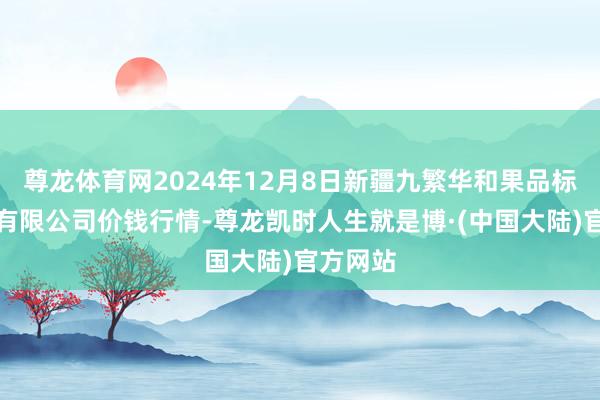 尊龙体育网2024年12月8日新疆九繁华和果品标的管制有限公司价钱行情-尊龙凯时人生就是博·(中国大陆)官方网站