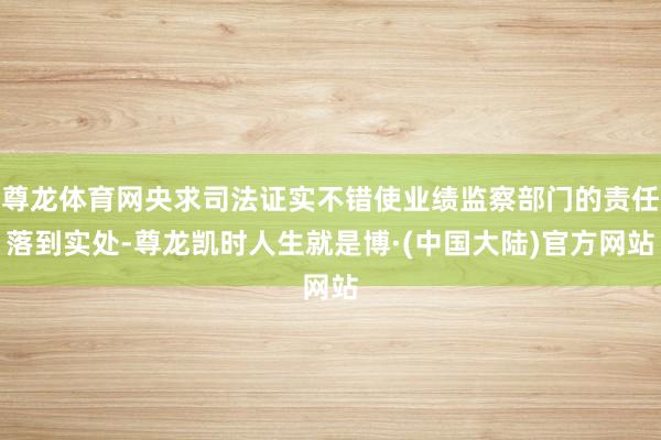 尊龙体育网央求司法证实不错使业绩监察部门的责任落到实处-尊龙凯时人生就是博·(中国大陆)官方网站