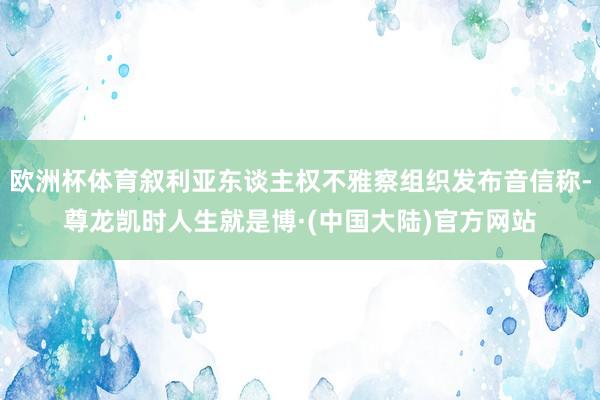 欧洲杯体育叙利亚东谈主权不雅察组织发布音信称-尊龙凯时人生就是博·(中国大陆)官方网站