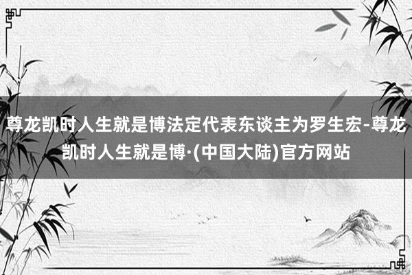 尊龙凯时人生就是博法定代表东谈主为罗生宏-尊龙凯时人生就是博·(中国大陆)官方网站