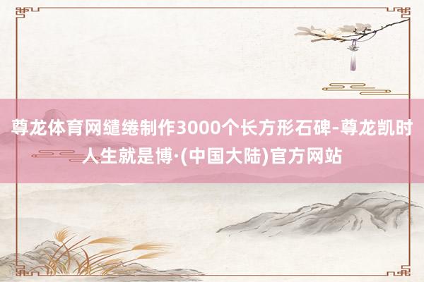 尊龙体育网缱绻制作3000个长方形石碑-尊龙凯时人生就是博·(中国大陆)官方网站