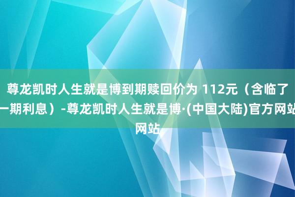 尊龙凯时人生就是博到期赎回价为 112元（含临了一期利息）-尊龙凯时人生就是博·(中国大陆)官方网站