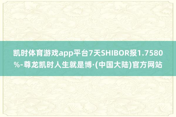 凯时体育游戏app平台7天SHIBOR报1.7580%-尊龙凯时人生就是博·(中国大陆)官方网站