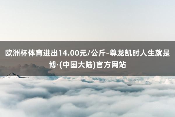 欧洲杯体育进出14.00元/公斤-尊龙凯时人生就是博·(中国大陆)官方网站