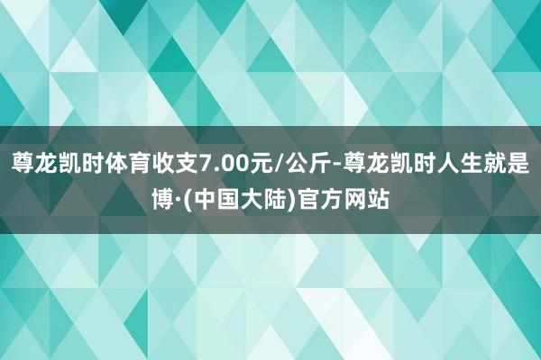 尊龙凯时体育收支7.00元/公斤-尊龙凯时人生就是博·(中国大陆)官方网站