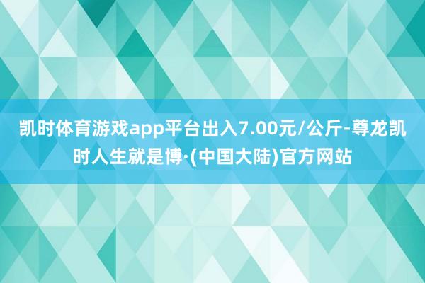 凯时体育游戏app平台出入7.00元/公斤-尊龙凯时人生就是博·(中国大陆)官方网站