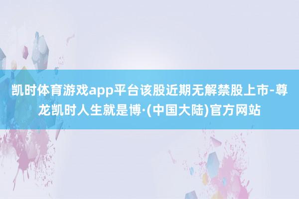 凯时体育游戏app平台该股近期无解禁股上市-尊龙凯时人生就是博·(中国大陆)官方网站