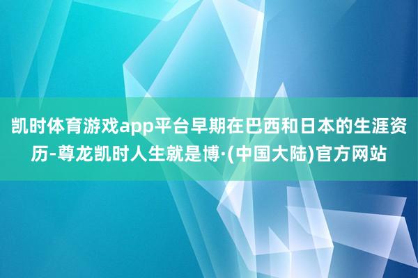 凯时体育游戏app平台早期在巴西和日本的生涯资历-尊龙凯时人生就是博·(中国大陆)官方网站