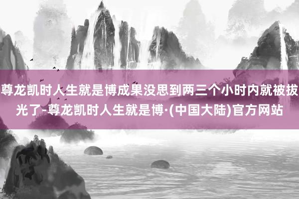 尊龙凯时人生就是博成果没思到两三个小时内就被拔光了-尊龙凯时人生就是博·(中国大陆)官方网站