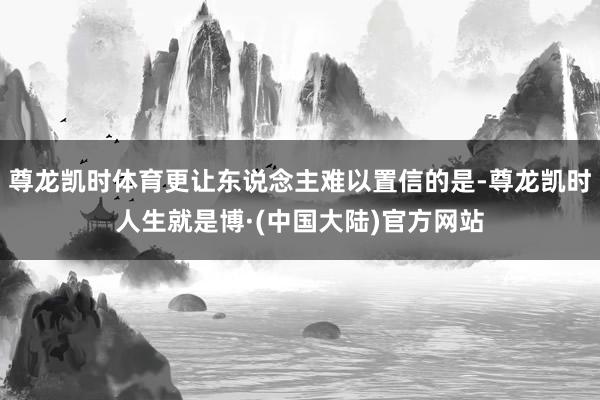 尊龙凯时体育更让东说念主难以置信的是-尊龙凯时人生就是博·(中国大陆)官方网站