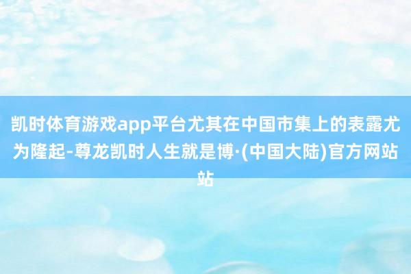 凯时体育游戏app平台尤其在中国市集上的表露尤为隆起-尊龙凯时人生就是博·(中国大陆)官方网站