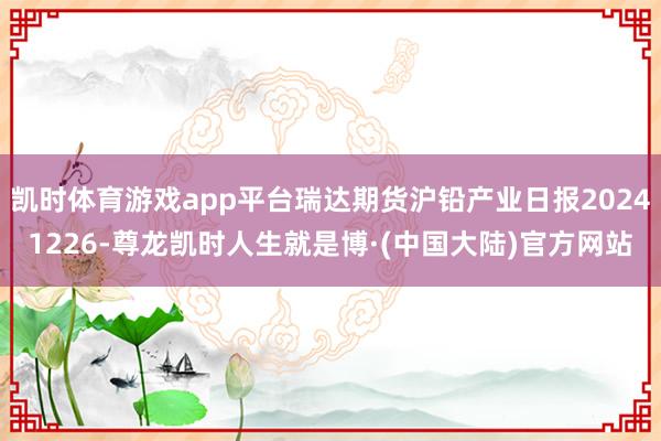 凯时体育游戏app平台瑞达期货沪铅产业日报20241226-尊龙凯时人生就是博·(中国大陆)官方网站