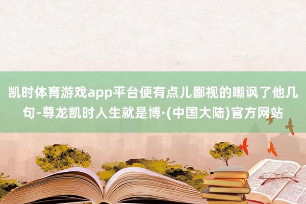 凯时体育游戏app平台便有点儿鄙视的嘲讽了他几句-尊龙凯时人生就是博·(中国大陆)官方网站