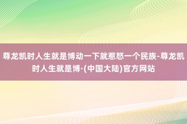 尊龙凯时人生就是博动一下就惹怒一个民族-尊龙凯时人生就是博·(中国大陆)官方网站