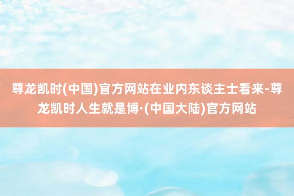 尊龙凯时(中国)官方网站　　在业内东谈主士看来-尊龙凯时人生就是博·(中国大陆)官方网站