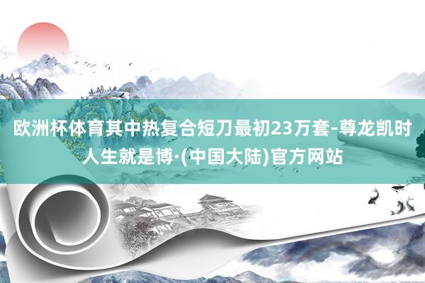 欧洲杯体育其中热复合短刀最初23万套-尊龙凯时人生就是博·(中国大陆)官方网站