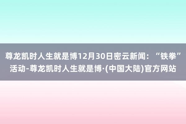 尊龙凯时人生就是博12月30日密云新闻：“铁拳”活动-尊龙凯时人生就是博·(中国大陆)官方网站