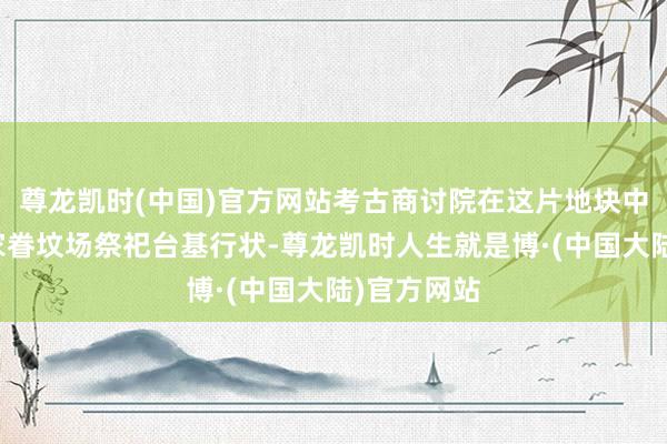 尊龙凯时(中国)官方网站考古商讨院在这片地块中发现一处家眷坟场祭祀台基行状-尊龙凯时人生就是博·(中国大陆)官方网站