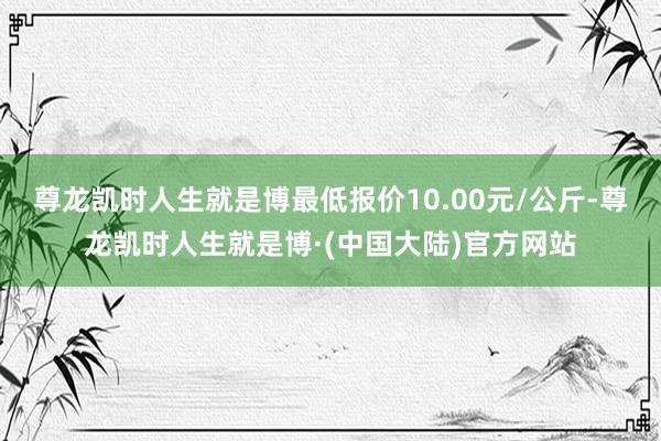 尊龙凯时人生就是博最低报价10.00元/公斤-尊龙凯时人生就是博·(中国大陆)官方网站