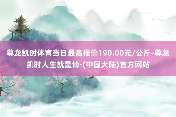 尊龙凯时体育当日最高报价190.00元/公斤-尊龙凯时人生就是博·(中国大陆)官方网站