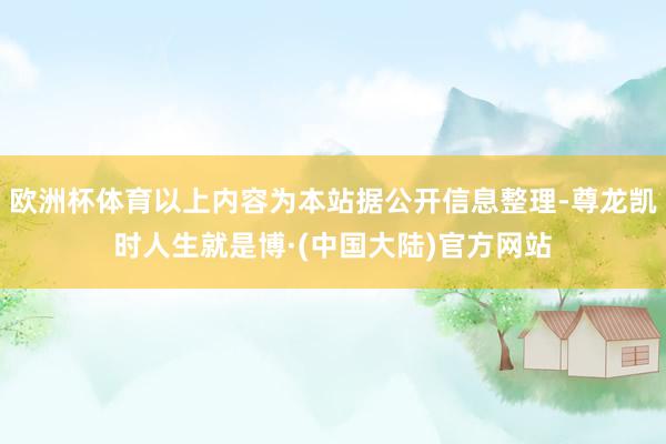 欧洲杯体育以上内容为本站据公开信息整理-尊龙凯时人生就是博·(中国大陆)官方网站