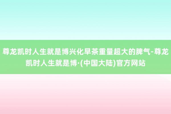 尊龙凯时人生就是博兴化早茶重量超大的脾气-尊龙凯时人生就是博·(中国大陆)官方网站