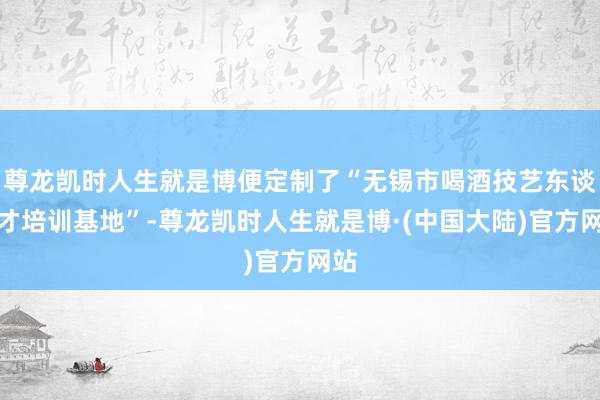 尊龙凯时人生就是博便定制了“无锡市喝酒技艺东谈主才培训基地”-尊龙凯时人生就是博·(中国大陆)官方网站