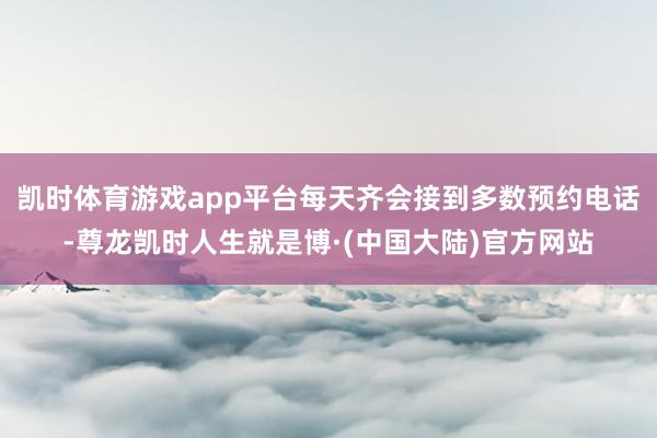 凯时体育游戏app平台每天齐会接到多数预约电话-尊龙凯时人生就是博·(中国大陆)官方网站