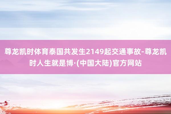 尊龙凯时体育泰国共发生2149起交通事故-尊龙凯时人生就是博·(中国大陆)官方网站