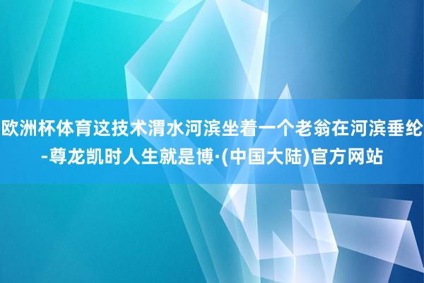 欧洲杯体育这技术渭水河滨坐着一个老翁在河滨垂纶-尊龙凯时人生就是博·(中国大陆)官方网站