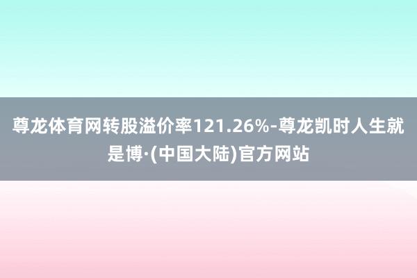 尊龙体育网转股溢价率121.26%-尊龙凯时人生就是博·(中国大陆)官方网站