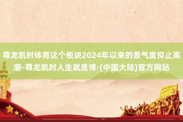 尊龙凯时体育这个板块2024年以来的景气度抑止高潮-尊龙凯时人生就是博·(中国大陆)官方网站