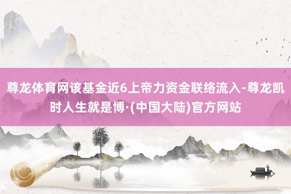 尊龙体育网该基金近6上帝力资金联络流入-尊龙凯时人生就是博·(中国大陆)官方网站