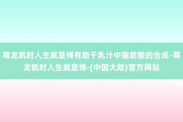 尊龙凯时人生就是博有助于乳汁中脂肪酸的合成-尊龙凯时人生就是博·(中国大陆)官方网站