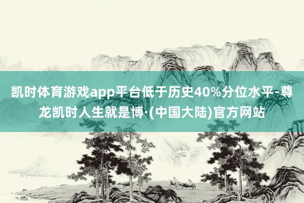 凯时体育游戏app平台低于历史40%分位水平-尊龙凯时人生就是博·(中国大陆)官方网站