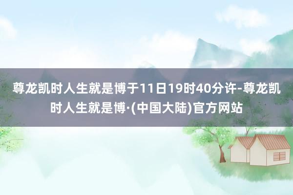 尊龙凯时人生就是博于11日19时40分许-尊龙凯时人生就是博·(中国大陆)官方网站