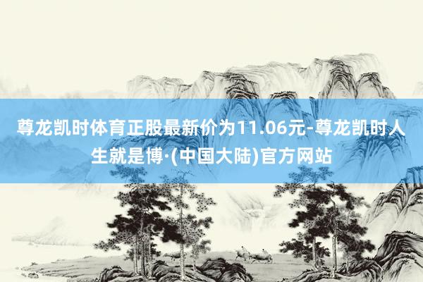 尊龙凯时体育正股最新价为11.06元-尊龙凯时人生就是博·(中国大陆)官方网站