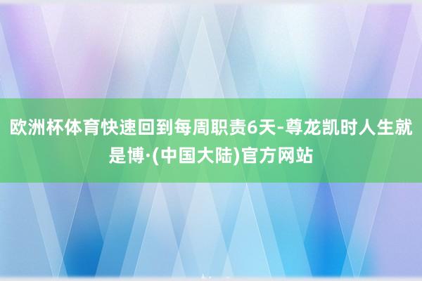 欧洲杯体育快速回到每周职责6天-尊龙凯时人生就是博·(中国大陆)官方网站