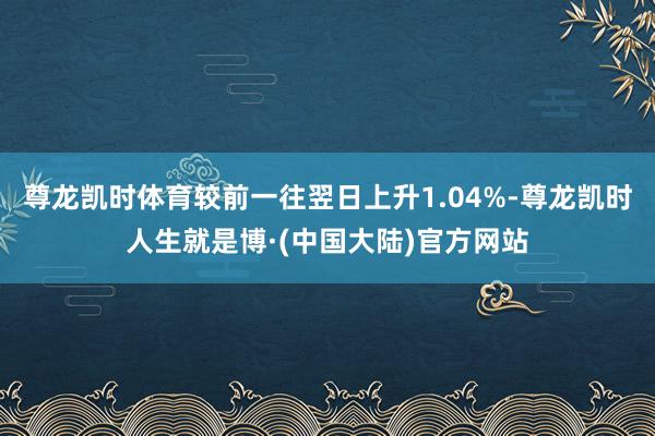 尊龙凯时体育较前一往翌日上升1.04%-尊龙凯时人生就是博·(中国大陆)官方网站