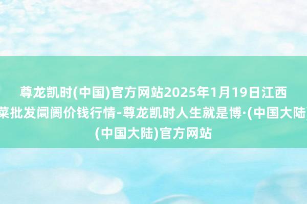 尊龙凯时(中国)官方网站2025年1月19日江西永丰县蔬菜批发阛阓价钱行情-尊龙凯时人生就是博·(中国大陆)官方网站